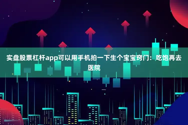 实盘股票杠杆app可以用手机拍一下生个宝宝窍门：吃饱再去医院