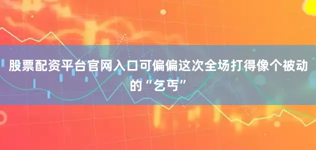 股票配资平台官网入口可偏偏这次全场打得像个被动的“乞丐”