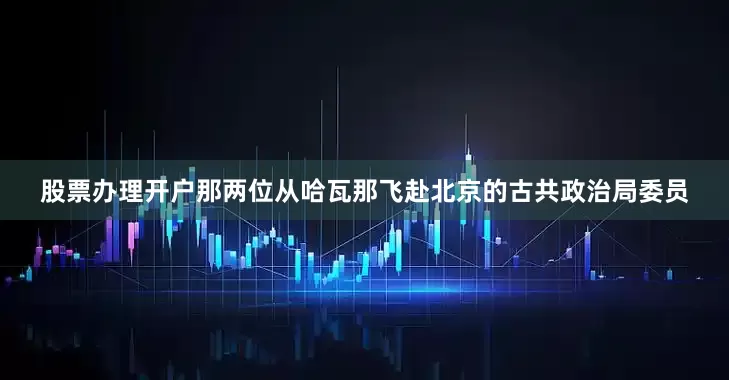 股票办理开户那两位从哈瓦那飞赴北京的古共政治局委员