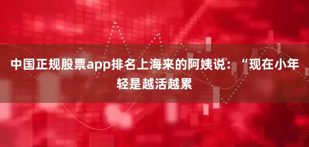 中国正规股票app排名上海来的阿姨说：“现在小年轻是越活越累