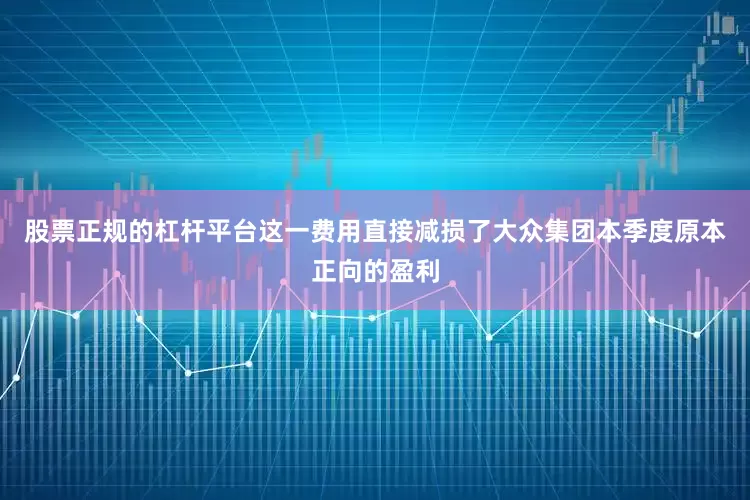 股票正规的杠杆平台这一费用直接减损了大众集团本季度原本正向的盈利